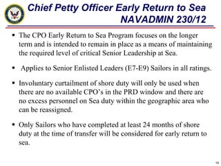 Chief Petty Officer Early Return to Sea
                          NAVADMIN 230/12
 The CPO Early Return to Sea Program focuses on the longer
  term and is intended to remain in place as a means of maintaining
  the required level of critical Senior Leadership at Sea.

 Applies to Senior Enlisted Leaders (E7-E9) Sailors in all ratings.

 Involuntary curtailment of shore duty will only be used when
  there are no available CPO’s in the PRD window and there are
  no excess personnel on Sea duty within the geographic area who
  can be reassigned.

 Only Sailors who have completed at least 24 months of shore
  duty at the time of transfer will be considered for early return to
  sea.

                                                                        19
 
