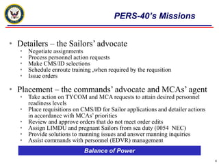 PERS-40’s Missions


• Detailers – the Sailors’ advocate
   •   Negotiate assignments
   •   Process personnel action requests
   •   Make CMS/ID selections
   •   Schedule enroute training ,when required by the requsition
   •   Issue orders

• Placement – the commands’ advocate and MCAs’ agent
   • Take action on TYCOM and MCA requests to attain desired personnel
     readiness levels
   • Place requisitions on CMS/ID for Sailor applications and detailer actions
     in accordance with MCAs’ priorities
   • Review and approve orders that do not meet order edits
   • Assign LIMDU and pregnant Sailors from sea duty (0054 NEC)
   • Provide solutions to manning issues and answer manning inquiries
   • Assist commands with personnel (EDVR) management
                             Balance of Power
                                                                                 4
 