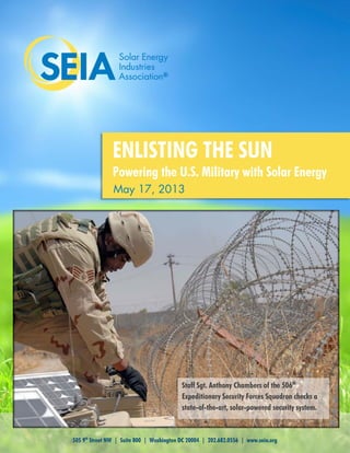 505 9th
Street NW | Suite 800 | Washington DC 20004 | 202.682.0556 | www.seia.org
May 17, 2013
ENLISTING THE SUN
Powering the U.S. Military with Solar Energy
Staff Sgt. Anthony Chambers of the 506th
Expeditionary Security Forces Squadron checks a
state-of-the-art, solar-powered security system.
 