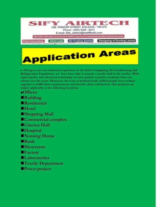 Owing to our vast industrial experience in the field of supplying Air Conditioning and
Refrigeration Equipment, we have been able to sustain a sturdy hold in the market. With
super quality and advanced technology we have gained a positive response from our
clients over the years. Moreover, the team of professionally skilled people have worked
together to fulfill client requirements and thereby client satisfaction. Our products are
widely applicable at the following locations:


Offices
Building
Residential
Hotel
Shopping Mall
Commercial complex
Cinema Hall
Hospital
Nursing Home
Bank
Showroom
Factory
Laboratories
Textile Department
Power project


 