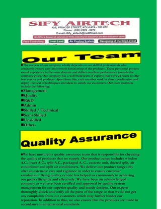 The success of our company wholly depends on our skillful professionals who

constantly ensure easy and smooth functioning of the products. These personnel possess
sound experience in the same domain and deliver excellent performance towards the
company goals. Our company has a well build team of experts that work 24 hours to offer
best service and products. Apart from this, each member work in close coordination and
deploy the best of techniques and ideas to satisfy our customers. Our team members
include the following:
Management

Quality
R & D
Admin
Skilled / Technical
Semi Skilled
Unskilled
Others


We have nurtured a quality assurance team that is responsible for checking

the quality of products that we supply. Our product range includes window
A.C, tower A.C., split A.C., packaged A. C., cassette unit, ducted split, air
conditioner and split air conditioners. We deliver our product range only
after an extensive care and vigilance in order to ensure customer
satisfaction. Being quality centric has helped us enormously in achieving
our goals efficiently and effectively. We have been an acknowledged
company as we have been certified and approved by quality system
management for our superior quality and sturdy designs. Our experts
thoroughly check and verify all the parts of the range so that we do not get
any complaints from our customers which may further hinder our
reputation. In addition to this, we also ensure that the products are made in
accordance to international standards.

 