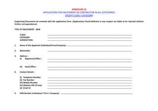 ANNEXURE-IA
APPLICATION FOR ENLISTMENT AS CONTRACTOR IN ALL CATEGORIES
EXCEPT CLASS I CATEGORY
Supporting Documents be annexed with the application form. (Applications found deficient in any respect are liable to be rejected without
further correspondence)
TYPE OF ENLISTMENT: NEW
CLASS: ................................................................................................................................................
CATEGORY: ................................................................................................................................................
JURISDICTION: ................................................................................................................................................
1. Name of the Applicant (Individual/Firm/Company) ................................................................................................................
2. Nationality ................................................................................................................................................
3. Address :
(i) Registered Office : ................................................................................................................................................
................................................................................................................................................
(ii) Head Office : ................................................................................................................................................
................................................................................................................................................
4. Contact Details :
(i) Telephone Number ................................................................................................................................................
(ii) Fax Number ................................................................................................................................................
(iii) Mobile Number ................................................................................................................................................
(iv) Website URL (If any) ................................................................................................................................................
(v) Email Id ................................................................................................................................................
5. PAN Number (Individual / Firm / Company) ...........................................................................................................................
 