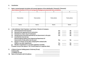 6. Constitution ...........................................................................................................................
7. Name, scanned passport size photo and scanned signature of the Individual(s) / Partner(s) / Director(s)
(Size of photo should be 2.5 X 3.5 cm having white background and printed name at bottom)
1. 2. 3 4
Paste photo Paste photo Paste photo Paste photo
Name Name Name Name
8. Is the Individual / Sole Proprietor / any Partner / Director of company :
a) Dismissed Government Servant: Yes ............ No ..............
b) Removed from approved list of contractors: Yes ............ No ..............
c) Demoted to a lower class of contractors: Yes ............ No ..............
d) Having business banned/suspended by any Government in the past: Yes ............ No ..............
e) Convicted by Court of Law:
Retired Engineer/official from Engineering Department of
Government of India within last one year: Yes ............ No ..............
f) Director or Partner of any other company/firm enlisted with
CPWD or any other department: Yes ............ No ..............
g) Member of parliament or any State Legislative assembly: Yes ............ No ..............
If answer to any of the above is 'Yes' Furnish details on a separate sheet:
9. a) Name of person holding power of attorney (if any): .................................................
b) Nationality: .................................................
c) Liabilities (if any): .................................................
10. Name of the Banker with full address: .......................................................................
.......................................................................
 