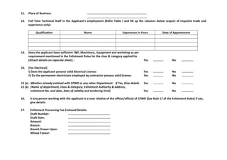 11. Place of Business: .......................................................................
.......................................................................
12. Full Time Technical Staff in the Applicant's employment (Refer Table I and fill up the columns below respect of requisite trade and
experience only):
Qualification Name Experience in Years Date of Appointment
13. Does the applicant have sufficient T&P, Machinery, Equipment and workshop as per
requirement mentioned in the Enlistment Rules for the class & category applied for
[Attach details on separate sheet] : Yes ............ No ..............
14. [For Electrical]
i) Does the applicant possess valid Electrical License: Yes ............ No ..............
ii) Do the permanent electricians employed by contractor possess valid license: Yes ............ No ..............
15 (a) Whether already enlisted with CPWD or any other Department: If Yes, Give details Yes ............ No ..............
15 (b) (Name of department, Class & Category, Enlistment Authority & address,
enlistment No. and date, Date of validity and tendering limit) Yes ............ No ..............
16. Is any person working with the applicant is a near relative of the officer/official of CPWD [See Rule 17 of the Enlistment Rules] If yes,
give details:
17. Enlistment Processing Fee Enclosed Details:
Draft Number: ..................................................
Draft Date: ..................................................
Amount: ..................................................
Branch: ..................................................
Branch Drawn Upon: ..................................................
Whose Favour: ..................................................
 