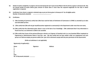 18. Details of works completed, in progress and secured during the last 5 years (to be filled in the Pro forma as given in Annexure-III). This
list should include all works whose gross amount of works done is more than the required magnitude for the class in which
registration is required.
19. Certificates from clients in original or attested copy as per pro forma given in Annexure-IV for all eligible works:
Number of documents attached: ..................................................
20. Certificates:
i) I/We (including all partners) certify that I/We have read the Rules of Enlistment of Contractors in CPWD as amended up to date
and shall abide by them.
ii) I/We certify that I/We will not get myself/ourselves registered as contractor(s) in the Department under more than one name,
iii) I/We certify that the information given above is true to the best of our knowledge. I/We understand that if any information is
found incorrect, our enlistment is liable to be cancelled.
iv) I/We certify that I/none of the partners/Directors retired as an Engineer of Gazetted rank or as any Gazetted Officer employed on
Engineering or Administrative duties in last One year. We also certify that we have neither under our employment any such
person nor shall we employ any person within One year of his retirement except with the prior permission of the Government.
(Strike out whichever is not applicable)
Signature(s) of applicant(s) :
Name Signature Address
1.
2.
3.
4.
Date
No. of documents attached ...............
 