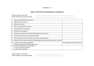 ANNEXURE – IV
CLIENT’s CERTIFICATE REG. PERFORMANCE OF CONTRACTOR
Name & address of the Client ………..………………………………………...............................………………………………..
Details of Works executed by Shri/M/s ……………………………………………………………..........................................………….
1. Name of work with brief particulars
2. Agreement No. and date
3. Agreement amount
4. Date of commencement of work
5. Stipulated date of completion
6. Actual date of completion
7. Details of compensation levied for delay (indicate amount) if any
8. Gross amount of the work completed and paid
9. Name and address of the authority under whom works executed
10. Whether the contractor employed qualified Engineer/Overseer during execution of work?
11. i) Quality of work (indicate grading)
ii) Amt. of work paid on reduced rates, if any.
Outstanding/Very Good/Good/Poor
12. i) Did the contractor go for arbitration?
ii) If yes, total amount of claim
iii) Total amount awarded
Name & address of the Client ..........………………………………………………………………………..
Details of Works executed by Shri/M/s ……………………...........………………………………………………….
 