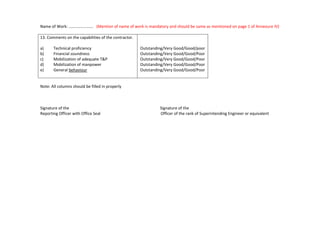Name of Work: ...................... (Mention of name of work is mandatory and should be same as mentioned on page 1 of Annexure IV)
13. Comments on the capabilities of the contractor.
a) Technical proficiency
b) Financial soundness
c) Mobilization of adequate T&P
d) Mobilization of manpower
e) General behaviour
Outstanding/Very Good/Good/poor
Outstanding/Very Good/Good/Poor
Outstanding/Very Good/Good/Poor
Outstanding/Very Good/Good/Poor
Outstanding/Very Good/Good/Poor
Note: All columns should be filled in properly
Signature of the Signature of the
Reporting Officer with Office Seal Officer of the rank of Superintending Engineer or equivalent
 