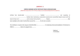 ANNEXURE – V
FORM OF WORKING CAPITAL CERTIFICATE FROM A SCHEUDLED BANK
(Applicable only for Class IV & V relevant category of unemployed Degree/Diploma engineers)
Certified that Shri/Smt./M/s …………………………………………………… S/o/W/o ………………………………………………… and resident(s) of
…………………………………………………………… has/have been maintaining a saving bank account/current account/fixed deposit account with this
branch of bank since ………………………….. and an amount not less than Rs. …………………. (Rupees …………………………………………………………………)has
been available to the credit in his/her/their account No. ……………… for the last six months.
This certificate is issued on the request of Shri/Smt./M/s …………………………… for obtaining enlistment/revalidation of Enlistment in
CPWD in …………………… (Name of category) Class…………….
Signature
For the Bank
 