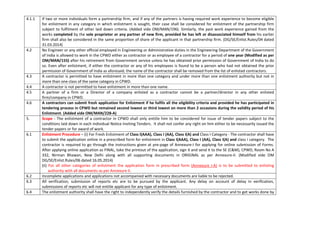 4.1.1 If two or more individuals form a partnership firm, and if any of the partners is having required work experience to become eligible
for enlistment in any category in which enlistment is sought, their case shall be considered for enlistment of the partnership firm
subject to fulfilment of other laid down criteria. (Added vide OM/MAN/196). Similarly, the past work experience gained from the
works completed by the sole proprietor or any partner of new firm, provided he has left or disassociated himself from his earlier
firm shall also be considered in the same proportion of share of the applicant in that partnership firm. (DG/SE/Enlist.Rules/04 dated
31.03.2014)
4.2 No Engineer or any other official employed in Engineering or Administrative duties in the Engineering Department of the Government
of India is allowed to work in the CPWD either as contractor or as employee of a contractor for a period of one year (Modified as per
OM/MAN/155) after his retirement from Government service unless he has obtained prior permission of Government of India to do
so. Even after enlistment, if either the contractor or any of his employees is found to be a person who had not obtained the prior
permission of Government of India as aforesaid, the name of the contractor shall be removed from the list of enlisted contractors.
4.3 A contractor is permitted to have enlistment in more than one category and under more than one enlistment authority but not in
more than one class of the same category in CPWD.
4.4 A contractor is not permitted to have enlistment in more than one name.
4.5 A partner of a firm or a Director of a company enlisted as a contractor cannot be a partner/director in any other enlisted
firm/company in CPWD.
4.6 A contractors can submit fresh application for Enlistment if he fulfils all the eligibility criteria and provided he has participated in
tendering process in CPWD but remained second lowest or third lowest on more than 2 occasions during the validity period of his
Enlistment. (Added vide OM/MAN/228-A)
5. Scope - The enlistment of a contractor in CPWD shall only entitle him to be considered for issue of tender papers subject to the
conditions laid down in each individual Notice Inviting Tenders. It shall not confer any right on him either to be necessarily issued the
tender papers or for award of work.
6.1 Enlistment Procedure – (i) For Fresh Enlistment of Class I(AAA), Class I (AA), Class I(A) and Class I Category - The contractor shall have
to submit the application online in a prescribed form for enlistment in Class I(AAA), Class I (AA), Class I(A) and class I category. The
contractor is required to go through the instructions given at pre-page of Annexure-I for applying for online submission of Forms.
After applying online application as FINAL, take the printout of the application, sign it and send it to the SE (C&M), CPWD, Room No A
332, Nirman Bhawan, New Delhi along with all supporting documents in ORIGINAL as per Annexure-II. (Modified vide OM
DG/SE/Enlist.Rules/06 dated 16.05.2014)
(ii) For all other categories of enlistment the application form in prescribed form (Annexure I-A) is to be submitted to enlisting
authority with all documents as per Annexure II.
6.2 Incomplete applications and applications not accompanied with necessary documents are liable to be rejected.
6.3 All verification, submission of reports etc are to be pursued by the applicant. Any delay on account of delay in verification,
submissions of reports etc will not entitle applicant for any type of enlistment.
6.4 The enlistment authority shall have the right to independently verify the details furnished by the contractor and to get works done by
 