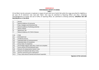 ANNEXURE VII
PERFORMANCE REPORT OF WORKS
PART I
(To be filled in by the contractor in duplicate in respect of each work cost of which falls within the range prescribed for eligibility as
per para 19 of enlistment rules read with Table-I. One copy be submitted to Reporting Officer and other, containing
acknowledgement of receipt and seal of office of reporting officer, be submitted to enlisting authority). (Modified vide OM
DG/CON/261 dt. 27.02.2012)
1. Period
2. Name & Address of contractor
3. Class, Category and Enlistment No.
4. Name & address of enlisting authority
5. Name of Work
6. Agreement. No.
7. Name & Address of C.P.W.D. Division
S.N. ITEM
8.1 Estimated Cost
8.2 Tendered amount
8.3 Stipulated date of Commencement
8.4 Stipulated date of Completion
8.5 Actual date of completion
8.6 Percentage progress with date, if work not complete
8.7 Gross amount of final bill/work done
8.8 Amount of compensation levied, if any
8.9 Amount of reduced rate items, if any
8.10 Did the contractor go for arbitration?
8.11 If yes, total amount claimed and amount awarded.
Signature of the contractor
 
