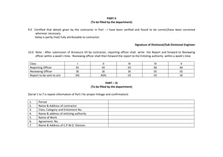 PART II
(To be filled by the department)
9.0 Certified that details given by the contractor in Part - I have been verified and found to be correct/have been corrected
wherever necessary.
Delay is partly /not/ fully attributable to contractor.
Signature of Divisional/Sub Divisional Engineer
10.0 Note : After submission of Annexure VII by contractor, reporting officer shall write the Report and forward to Reviewing
officer within a week’s time. Reviewing officer shall then forward the report to the Enlisting authority within a week’s time.
Class I II III IV V
Reporting Officer EE EE EE AE AE
Reviewing Officer SE SE SE EE EE
Report to be sent to o/o DG ADG CE CE SE
PART – III
(To be filled by the department)
(Serial 1 to 7 is repeat information of Part I for proper linkage and confirmation)
1. Period
2. Name & Address of contractor
3. Class, Category and Enlistment No.
4. Name & address of enlisting authority
5. Name of Work
6. Agreement. No.
7. Name & Address of C.P.W.D. Division
 