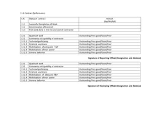 11.0 Contract Performance:
S.N. Status of Contract Remark
(Yes/No/NA)
11.1 Successful Completion of Work
11.2 Determination of Contract
11.3 Part work done at the risk and cost of Contractor
12.1 Quality of work Outstanding/Very good/Good/Poor
12.2 Comments on capability of contractor
12.2.1 Technical proficiency Outstanding/Very good/Good/Poor
12.2.2 Financial soundness Outstanding/Very good/Good/Poor
12.2.3 Mobilizations of adequate T&P Outstanding/Very good/Good/Poor
12.2.4 Mobilizations of man power Outstanding/Very good/Good/Poor
12.2.5 General behavior Outstanding/Very good/Good/Poor
Signature of Reporting Officer (Designation and Address)
13.1 Quality of work Outstanding/Very good/Good/Poor
13.2 Comments on capability of contractor
13.2.1 Technical proficiency Outstanding/Very good/Good/Poor
13.2.2 Financial soundness Outstanding/Very good/Good/Poor
13.2.3 Mobilizations of adequate T&P Outstanding/Very good/Good/Poor
13.2.4 Mobilizations of man power Outstanding/Very good/Good/Poor
13.2.5 General behavior Outstanding/Very good/Good/Poor
Signature of Reviewing Officer (Designation and Address)
 