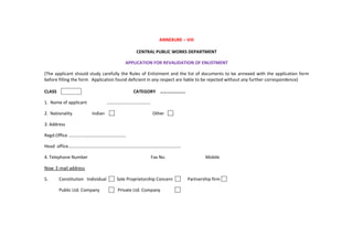 ANNEXURE – VIII
CENTRAL PUBLIC WORKS DEPARTMENT
APPLICATION FOR REVALIDATION OF ENLISTMENT
(The applicant should study carefully the Rules of Enlistment and the list of documents to be annexed with the application form
before filling the form. Application found deficient in any respect are liable to be rejected without any further correspondence)
CLASS CATEGORY ………………….
1. Name of applicant …………………………………
2. Nationality Indian Other
3. Address
Regd.Office ……………………………………………
Head office……………………………………………………………………………………….
4. Telephone Number Fax No. Mobile
Now E-mail address
5. Constitution Individual Sole Proprietorship Concern Partnership firm
Public Ltd. Company Private Ltd. Company
 