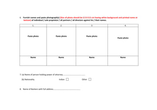 6. Furnish names and paste photograph(s) (Size of photo should be 2.5 X 3.5 cm having white background and printed name at
bottom) of individual / sole proprietor / all partners / all directors against his / their names.
1. 2. 3 4.
Paste photo Paste photo Paste photo
Paste photo
Name Name Name Name
7. (a) Name of person holding power of attorney………………………………………
(b) Nationality Indian Other
8. Name of Bankers with full address………………………………………………
 