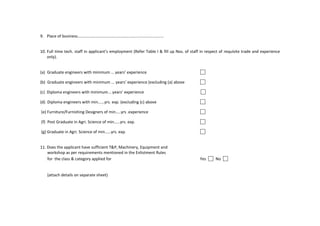 9. Place of business…………………………………………………......................…
10. Full time tech. staff in applicant’s employment (Refer Table I & fill up Nos. of staff in respect of requisite trade and experience
only).
(a) Graduate engineers with minimum … years’ experience
(b) Graduate engineers with minimum ... years’ experience (excluding (a) above
(c) Diploma engineers with minimum... years’ experience
(d) Diploma engineers with min...…yrs. exp. (excluding (c) above
(e) Furniture/Furnishing Designers of min…..yrs .experience
(f) Post Graduate in Agri. Science of min……yrs. exp.
(g) Graduate in Agri. Science of min……yrs. exp.
11. Does the applicant have sufficient T&P, Machinery, Equipment and
workshop as per requirements mentioned in the Enlistment Rules
for the class & category applied for Yes No
(attach details on separate sheet)
 