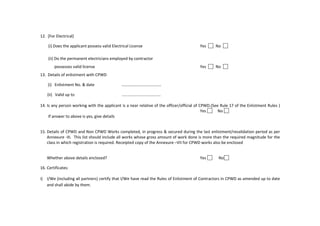 12. [For Electrical]
(i) Does the applicant possess valid Electrical License Yes No
(ii) Do the permanent electricians employed by contractor
possesses valid license Yes No
13. Details of enlistment with CPWD
(i) Enlistment No. & date …………………………………
(ii) Valid up to ...................................
14. Is any person working with the applicant is a near relative of the officer/official of CPWD.(See Rule 17 of the Enlistment Rules )
Yes No
If answer to above is yes, give details
15. Details of CPWD and Non CPWD Works completed, in progress & secured during the last enlistment/revalidation period as per
Annexure -III. This list should include all works whose gross amount of work done is more than the required magnitude for the
class in which registration is required. Receipted copy of the Annexure –VII for CPWD works also be enclosed
Whether above details enclosed? Yes No
16. Certificates:
i) I/We (including all partners) certify that I/We have read the Rules of Enlistment of Contractors in CPWD as amended up to date
and shall abide by them.
 
