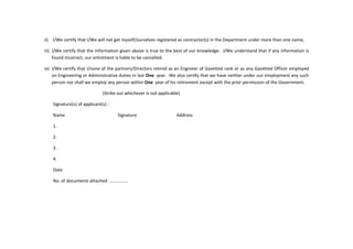 ii) I/We certify that I/We will not get myself/ourselves registered as contractor(s) in the Department under more than one name,
iii) I/We certify that the information given above is true to the best of our knowledge. I/We understand that if any information is
found incorrect, our enlistment is liable to be cancelled.
iv) I/We certify that I/none of the partners/Directors retired as an Engineer of Gazetted rank or as any Gazetted Officer employed
on Engineering or Administrative duties in last One year. We also certify that we have neither under our employment any such
person nor shall we employ any person within One year of his retirement except with the prior permission of the Government.
(Strike out whichever is not applicable)
Signature(s) of applicant(s) :
Name Signature Address
1.
2.
3.
4.
Date
No. of documents attached ...............
 