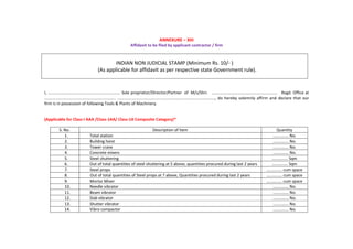 ANNEXURE – XIII
Affidavit to be filed by applicant contractor / firm
INDIAN NON JUDICIAL STAMP (Minimum Rs. 10/- )
(As applicable for affidavit as per respective state Government rule).
I, ................................................................ Sole proprietor/Director/Partner of M/s/Shri. .......................................................... Regd. Office at
............................................................... ......................................................................................, do hereby solemnly affirm and declare that our
firm is in possession of following Tools & Plants of Machinery.
(Applicable for Class-I AAA /Class-1AA/ Class-1A Composite Category)*
S. No. Description of Item Quantity
1. Total station .............. No.
2. Building hoist .............. No.
3. Tower crane .............. No.
4. Concrete mixers .............. No.
5. Steel shuttering .............. Sqm
6. Out of total quantities of steel shuttering at 5 above, quantities procured during last 2 years .............. Sqm
7. Steel props .............. cum space
8. Out of total quantities of Steel props at 7 above, Quantities procured during last 2 years .............. cum space
9. Mortar Mixer .............. cum space
10. Needle vibrator .............. No.
11. Beam vibrator .............. No.
12. Slab vibrator .............. No.
13. Shutter vibrator .............. No.
14. Vibro compactor .............. No.
 