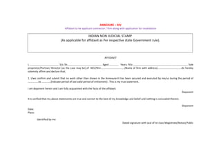 ANNEXURE – XIV
Affidavit to be applicant contractor / firm along with application for revalidation
INDIAN NON JUDICIAL STAMP
(As applicable for affidavit as Per respective state Government rule).
AFFIDAVIT
I, ……………............……………. S/o Sh………...........................…………… Aged ............. Years, R/o ………………………………………………………………………… Sole
proprietor/Partner/ Director (as the case may be) of M/s/Shri……………………………….(Name of firm with address)……………………………….do hereby
solemnly affirm and declare that;
1. I/we confirm and submit that no work other than shown in the Annexure-III has been secured and executed by me/us during the period of
...............to .............(Indicate period of last valid period of enlistment) . This is my true statement.
I am deponent herein and I am fully acquainted with the facts of the affidavit.
Deponent
It is verified that my above statements are true and correct to the best of my knowledge and belief and nothing is concealed therein.
Deponent
Date:
Place:
Identified by me
Dated signature with seal of Ist class Magistrate/Notary Public
 