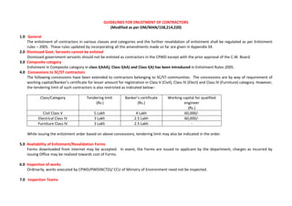 GUIDELINES FOR ENLISTMENT OF CONTRACTORS
(Modified as per OM/MAN/158,214,220)
1.0 General
The enlistment of contractors in various classes and categories and the further revalidation of enlistment shall be regulated as per Enlistment
rules – 2005. These rules updated by incorporating all the amendments made so far are given in Appendix 34.
2.0 Dismissed Govt. Servants cannot be enlisted
Dismissed government servants should not be enlisted as contractors in the CPWD except with the prior approval of the C.W. Board.
3.0 Composite category
Enlistment in Composite category in class I(AAA), Class I(AA) and Class I(A) has been introduced in Enlistment Rules-2005.
4.0 Concessions to SC/ST contractors
The following concessions have been extended to contractors belonging to SC/ST communities. The concessions are by way of requirement of
working capital/Banker’s certificate for lesser amount for registration in Class V (Civil), Class IV (Elect) and Class IV (Furniture) category. However,
the tendering limit of such contractors is also restricted as indicated below:-
Class/Category Tendering limit
(Rs.)
Banker’s certificate
(Rs.)
Working capital for qualified
engineer
(Rs.)
Civil Class V 5 Lakh 4 Lakh 60,000/-
Electrical Class IV 3 Lakh 2.5 Lakh 60,000/-
Furniture Class IV 3 Lakh 2.5 Lakh -
While issuing the enlistment order based on above concessions, tendering limit may also be indicated in the order.
5.0 Availability of Enlistment/Revalidation Forms
Forms downloaded from internet may be accepted. In event, the Forms are issued to applicant by the department, charges as incurred by
issuing Office may be realized towards cost of Forms.
6.0 Inspection of works
Ordinarily, works executed by CPWD/PWD(NCTD)/ CCU of Ministry of Environment need not be inspected.
7.0 Inspection Teams
 