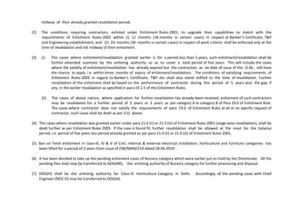 midway of their already granted revalidation period.
(2) The conditions requiring contractors, enlisted under Enlistment Rules-2001, to upgrade their capabilities to match with the
requirements of Enlistment Rules-2005 within (i) 12 months (18 months in certain cases) in respect of Banker’s Certificate, T&P
and Engineering establishment; and (ii) 24 months (36 months in certain cases) in respect of work criteria shall be enforced only at the
time of revalidation and not midway of their enlistment.
(3) (i) The cases where enlistment/revalidation granted earlier is for a period less than 5 years, such enlistment/revalidation shall be
further extended suomoto by the enlisting authority so as to cover a total period of five years. This will include the cases
where the validity of enlistment/revalidation has already expired but the contractors as on date of issue of this O.M., still have
the chance to apply i.e. within three months of expiry of enlistment/revalidation. The conditions of satisfying requirements of
Enlistment Rules-2005 in regard to Banker’s Certificate, T&P etc. shall also stand shifted to the time of revalidation. Further
revalidation of the enlistment shall be based on the performance of contractor during this period of 5 years plus the gap, if
any, in the earlier revalidation as specified in para 19.1.5 of the Enlistment Rules.
(ii) The cases of above nature, where application for further revalidation has already been received, enlistment of such contractors
may be revalidated for a further period of 5 years or 2 years as per category A or category B of Para 19.0 of Enlistment Rule.
The cases where contractor does not satisfy the requirements of para 19.0 of Enlistment Rules at all or on specific request of
contractor, such cases shall be dealt as per 3 (i) above.
(4). The cases where revalidation was granted earlier under para 21.0 (ii) or 21.0 (iii) of Enlistment Rules 2001 (stage wise revalidation), shall be
dealt further as per Enlistment Rules 2005. If the case is found fit, further revalidation shall be allowed at the most for the balance
period, i.e. period of five years less period already granted as per para 21.0 (ii) or 21.0 (iii) of Enlistment Rules 2001.
(5). Ban on fresh enlistment in class-III, IV & V of Civil, internal & external electrical installation, horticulture and furniture categories has
been lifted for a period of 2 years from issue of OM/MAN/214 dated 28.04.2010.
(6) It has been decided to take up the pending enlistment cases of Nursery category which were earlier put on hold by the Directorate. All the
pending files shall now be transferred to ADG(NR), the enlisting authority of Nursery category for further processing and disposal.
(7) DDG(H) shall be the enlisting authority for Class-III Horticulture Category in Delhi. Accordingly, all the pending cases with Chief
Engineer (NDZ-III) may be transferred to DDG(H).
 