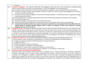 12.02.2014)
22.0 Contractor’s obligations - The contractor should fulfil all his obligations under these rules in time and manner as specified, failing
which he shall be liable for the action as mentioned therein. Some of the obligations are summarized below:-
a) Prior approval shall be obtained from the enlisting authority before changing the name or constitution of the firm/company.
b) Intimation of change of address should be given in advance or within one month along with acknowledgement from Banker,
Income Tax and Sales Tax authorities.
c) He shall continue to possess, throughout the period of enlistment/revalidation, a valid electrical licence of appropriate voltage
issued by appropriate authority.
d) He should secure works of specified magnitude during the period of enlistment/revalidation as provided in Para 19.0 above
e) He shall abide by these rules.
f) He should not indulge in unethical practices and maintain good conduct.
g) He shall execute the works awarded to him strictly as per the terms and conditions of the contract and specifications.
h) Contractor shall submit the performance report of each work executed by him in the approved format duly filled with all the
required details to respective Executive Engineer within 3 months of completion of work under intimation to enlisting
authority. (Modified vide DG/CON/261)
23.0 Disciplinary Actions -The contractor shall have to abide by all the rules of enlistment and also by the terms and conditions of the
contract and the Notice Inviting Tenders. He shall have to execute the works as per contract on time and with good quality. The
enlisting authority shall have the right to demote a contractor to a lower class, suspend business with him for any period, debar him
or remove his name from the approved list of contractors indefinitely or for a period as decided by enlisting authority after issue of
show cause notice. Decision of the enlisting authority shall be final and binding on the contractor. The following actions of the
contractor shall, in general, make him liable to disciplinary actions:-
23.1 Demotion to a lower class -The contractor shall be liable to demotion to a lower class, by the enlisting authority, if he:
a) fails to execute a contract or executes it unsatisfactorily or is proved to be responsible for constructional defects; or
b) no longer has adequate equipment, technical personnel or financial resources; or
c) is litigious by nature; or
d) violates any important condition of contract; or
e) his staff misconducts or misbehaves with CPWD officials
f) is responsible for a conduct which may justify his demotion to a lower class; or
g) any other reason which in view of enlisting authority is adequate for his demotion to a lower class.
23.2 Suspension of Business (Modified vide OM/MAN/227):
Whenever adverse reports related to adverse performance, misbehavior, direct or indirect involvement in threatening, making false
complaints, filing legal suites for frivolous reasons, hampering tender process or execution of contract or any act, omission or
commission etc. damaging the reputation of department /officer or any other type of complaint considered fit by enlistment
authority, are received from more than one officer or at more than one occasion from individual officer of CPWD/PWD (Govt. of
Delhi), MOE&F (CCU) works for the various class/categories of contractor, sale of tender to such CPWD contractors shall be
 