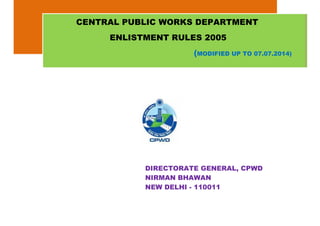 DIRECTORATE GENERAL, CPWD
NIRMAN BHAWAN
NEW DELHI - 110011
CENTRAL PUBLIC WORKS DEPARTMENT
ENLISTMENT RULES 2005
(MODIFIED UP TO 07.07.2014)
 