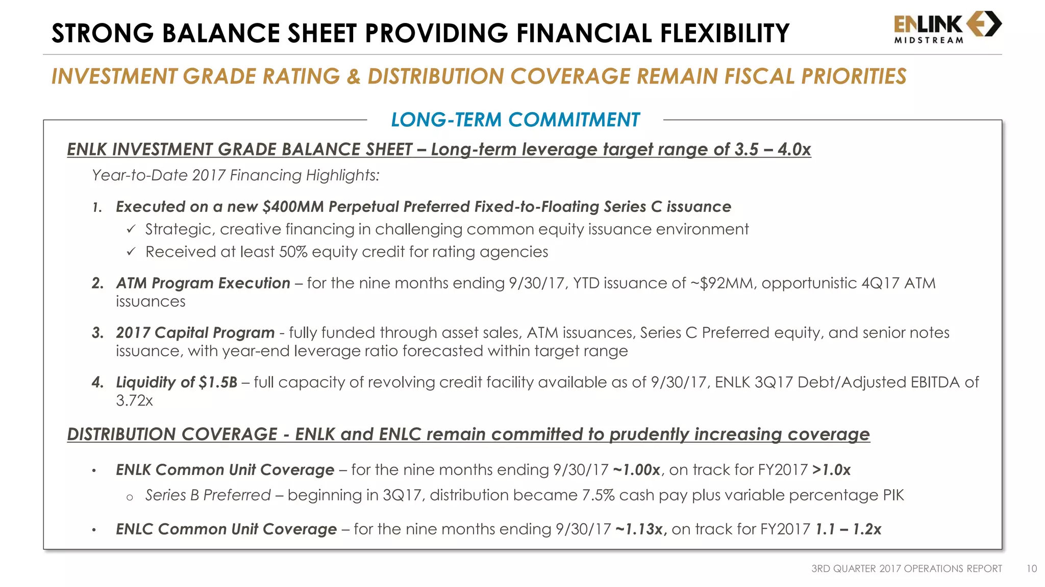 INVESTMENT GRADE RATING & DISTRIBUTION COVERAGE REMAIN FISCAL PRIORITIES
STRONG BALANCE SHEET PROVIDING FINANCIAL FLEXIBILITY
LONG-TERM COMMITMENT
ENLK INVESTMENT GRADE BALANCE SHEET – Long-term leverage target range of 3.5 – 4.0x
Year-to-Date 2017 Financing Highlights:
1. Executed on a new $400MM Perpetual Preferred Fixed-to-Floating Series C issuance
 Strategic, creative financing in challenging common equity issuance environment
 Received at least 50% equity credit for rating agencies
2. ATM Program Execution – for the nine months ending 9/30/17, YTD issuance of ~$92MM, opportunistic 4Q17 ATM
issuances
3. 2017 Capital Program - fully funded through asset sales, ATM issuances, Series C Preferred equity, and senior notes
issuance, with year-end leverage ratio forecasted within target range
4. Liquidity of $1.5B – full capacity of revolving credit facility available as of 9/30/17, ENLK 3Q17 Debt/Adjusted EBITDA of
3.72x
DISTRIBUTION COVERAGE - ENLK and ENLC remain committed to prudently increasing coverage
• ENLK Common Unit Coverage – for the nine months ending 9/30/17 ~1.00x, on track for FY2017 >1.0x
o Series B Preferred – beginning in 3Q17, distribution became 7.5% cash pay plus variable percentage PIK
• ENLC Common Unit Coverage – for the nine months ending 9/30/17 ~1.13x, on track for FY2017 1.1 – 1.2x
3RD QUARTER 2017 OPERATIONS REPORT 10
 
