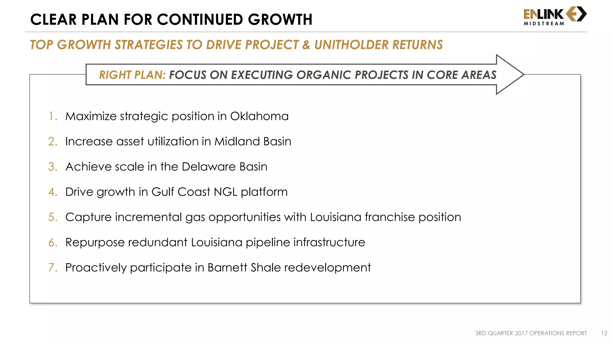 1. Maximize strategic position in Oklahoma
2. Increase asset utilization in Midland Basin
3. Achieve scale in the Delaware Basin
4. Drive growth in Gulf Coast NGL platform
5. Capture incremental gas opportunities with Louisiana franchise position
6. Repurpose redundant Louisiana pipeline infrastructure
7. Proactively participate in Barnett Shale redevelopment
3RD QUARTER 2017 OPERATIONS REPORT 12
TOP GROWTH STRATEGIES TO DRIVE PROJECT & UNITHOLDER RETURNS
CLEAR PLAN FOR CONTINUED GROWTH
RIGHT PLAN: FOCUS ON EXECUTING ORGANIC PROJECTS IN CORE AREAS
 