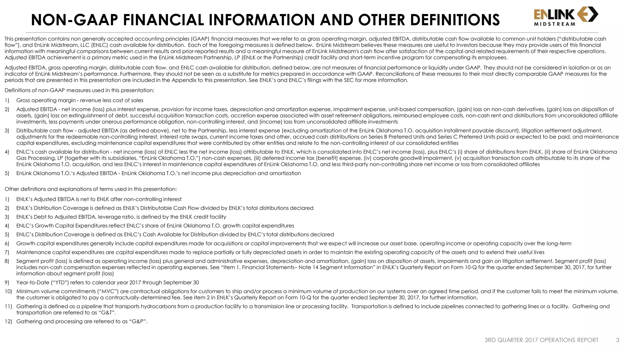 NON-GAAP FINANCIAL INFORMATION AND OTHER DEFINITIONS
This presentation contains non generally accepted accounting principles (GAAP) financial measures that we refer to as gross operating margin, adjusted EBITDA, distributable cash flow available to common unit holders (“distributable cash
flow”), and EnLink Midstream, LLC (ENLC) cash available for distribution. Each of the foregoing measures is defined below. EnLink Midstream believes these measures are useful to investors because they may provide users of this financial
information with meaningful comparisons between current results and prior-reported results and a meaningful measure of EnLink Midstream's cash flow after satisfaction of the capital and related requirements of their respective operations.
Adjusted EBITDA achievement is a primary metric used in the EnLink Midstream Partnership, LP (ENLK or the Partnership) credit facility and short-term incentive program for compensating its employees.
Adjusted EBITDA, gross operating margin, distributable cash flow, and ENLC cash available for distribution, defined below, are not measures of financial performance or liquidity under GAAP. They should not be considered in isolation or as an
indicator of EnLink Midstream’s performance. Furthermore, they should not be seen as a substitute for metrics prepared in accordance with GAAP. Reconciliations of these measures to their most directly comparable GAAP measures for the
periods that are presented in this presentation are included in the Appendix to this presentation. See ENLK’s and ENLC’s filings with the SEC for more information.
Definitions of non-GAAP measures used in this presentation:
1) Gross operating margin - revenue less cost of sales
2) Adjusted EBITDA - net income (loss) plus interest expense, provision for income taxes, depreciation and amortization expense, impairment expense, unit-based compensation, (gain) loss on non-cash derivatives, (gain) loss on disposition of
assets, (gain) loss on extinguishment of debt, successful acquisition transaction costs, accretion expense associated with asset retirement obligations, reimbursed employee costs, non-cash rent and distributions from unconsolidated affiliate
investments, less payments under onerous performance obligation, non-controlling interest, and (income) loss from unconsolidated affiliate investments
3) Distributable cash flow - adjusted EBITDA (as defined above), net to the Partnership, less interest expense (excluding amortization of the EnLink Oklahoma T.O. acquisition installment payable discount), litigation settlement adjustment,
adjustments for the redeemable non-controlling interest, interest rate swaps, current income taxes and other, accrued cash distributions on Series B Preferred Units and Series C Preferred Units paid or expected to be paid, and maintenance
capital expenditures, excluding maintenance capital expenditures that were contributed by other entities and relate to the non-controlling interest of our consolidated entities
4) ENLC’s cash available for distribution - net income (loss) of ENLC less the net income (loss) attributable to ENLK, which is consolidated into ENLC’s net income (loss), plus ENLC’s (i) share of distributions from ENLK, (ii) share of EnLink Oklahoma
Gas Processing, LP (together with its subsidiaries, “EnLink Oklahoma T.O.”) non-cash expenses, (iii) deferred income tax (benefit) expense, (iv) corporate goodwill impairment, (v) acquisition transaction costs attributable to its share of the
EnLink Oklahoma T.O. acquisition, and less ENLC’s interest in maintenance capital expenditures of EnLink Oklahoma T.O. and less third-party non-controlling share net income or loss from consolidated affiliates
5) EnLink Oklahoma T.O.‘s Adjusted EBITDA - EnLink Oklahoma T.O.’s net income plus depreciation and amortization
Other definitions and explanations of terms used in this presentation:
1) ENLK’s Adjusted EBITDA is net to ENLK after non-controlling interest
2) ENLK’s Distribution Coverage is defined as ENLK’s Distributable Cash Flow divided by ENLK’s total distributions declared
3) ENLK’s Debt to Adjusted EBITDA, leverage ratio, is defined by the ENLK credit facility
4) ENLC’s Growth Capital Expenditures reflect ENLC’s share of EnLink Oklahoma T.O. growth capital expenditures
5) ENLC’s Distribution Coverage is defined as ENLC’s Cash Available for Distribution divided by ENLC’s total distributions declared
6) Growth capital expenditures generally include capital expenditures made for acquisitions or capital improvements that we expect will increase our asset base, operating income or operating capacity over the long-term
7) Maintenance capital expenditures are capital expenditures made to replace partially or fully depreciated assets in order to maintain the existing operating capacity of the assets and to extend their useful lives
8) Segment profit (loss) is defined as operating income (loss) plus general and administrative expenses, depreciation and amortization, (gain) loss on disposition of assets, impairments and gain on litigation settlement. Segment profit (loss)
includes non-cash compensation expenses reflected in operating expenses. See “Item 1. Financial Statements– Note 14 Segment Information” in ENLK’s Quarterly Report on Form 10-Q for the quarter ended September 30, 2017, for further
information about segment profit (loss)
9) Year-to-Date (“YTD”) refers to calendar year 2017 through September 30
10) Minimum volume commitments (“MVC”) are contractual obligations for customers to ship and/or process a minimum volume of production on our systems over an agreed time period, and if the customer fails to meet the minimum volume,
the customer is obligated to pay a contractually-determined fee. See Item 2 in ENLK’s Quarterly Report on Form 10-Q for the quarter ended September 30, 2017, for further information.
11) Gathering is defined as a pipeline that transports hydrocarbons from a production facility to a transmission line or processing facility. Transportation is defined to include pipelines connected to gathering lines or a facility. Gathering and
transportation are referred to as “G&T”.
12) Gathering and processing are referred to as “G&P”.
3RD QUARTER 2017 OPERATIONS REPORT 3
 