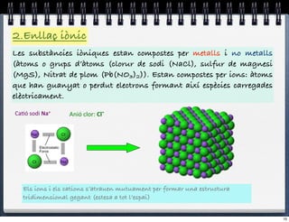 2.Enllaç iònic
Les substàncies iòniques estan compostes per metalls i no metalls
(àtoms o grups d’àtoms (clorur de sodi (NaCl), sulfur de magnesi
(MgS), Nitrat de plom (Pb(NO3)2)). Estan compostes per ions: àtoms
que han guanyat o perdut electrons formant així espècies carregades
elèctricament.

Ca#ó%sodi%Na+$    Anió%clor:%Cl#$




   Els ions i els cations s’atrauen mutuament per formar una estructura
   tridimensional gegant (estesa a tot l’espai)


                                                                          10
 