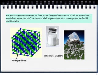 En aquesta estrucutura tots els ions estan interaccionant entre sí (hi ha atraccions i
repulsions entre tots ells). A causa d’això, aquests composts tenen punts de fusió i
ebullició alts




                                       El#NaCl#fon#a#uns#800°C#

      Enllaços(iònics(




                                                                                         12
 