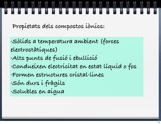 Propietats dels compostos iònics:

·Sòlids a temperatura ambient (forces
electrostàtiques)
·Alts punts de fusió i ebullició
·Condueixen electricitat en estat líquid o fos
·Formen estructures cristal·lines
·Són durs i fràgils
·Solubles en aigua



                                                 17
 