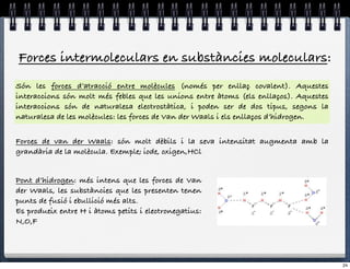 Forces intermoleculars en substàncies moleculars:
Són les forces d’atracció entre molècules (només per enllaç covalent). Aquestes
interaccions són molt més febles que les unions entre àtoms (els enllaços). Aquestes
interaccions són de naturalesa electrostàtica, i poden ser de dos tipus, segons la
naturalesa de les molècules: les forces de Van der Waals i els enllaços d’hidrogen.


Forces de van der Waals: són molt dèbils i la seva intensitat augmenta amb la
grandària de la molècula. Exemple; iode, oxigen,HCl


Pont d’hidrogen: més intens que les forces de Van
der Waals, les substàncies que les presenten tenen
punts de fusió i ebullició més alts.
Es produeix entre H i àtoms petits i electronegatius:
N,O,F




                                                                                       24
 