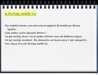 3.Enllaç metàl·lic

Els metalls tenen una estructura gegant formada por àtoms
  iguals.
Com estan units aquests àtoms ?
No per enllaç iònic: No es poden formar ions de diferent signe.
No per enllaç covalent. Els elements no tenen prou e- per compartir.
Nou tipus d’unió; Enllaç metàl·lic.




                                                                       25
 