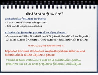 Què tenim fins ara?
Substàncies formades per àtoms:
- Les no metàl·liques són gasoses .
- Les metàl·liques són sòlides

Substàncies formades per més d’un tipus d’àtom:
- Si són no metalls, la substàncies és gasosa (també pot ser líquida) .
- Si hi ha metall i no metall (o no metalls), la substància és sòlida

                   HI HA ALGUNES EXCEPCIONS !!!

Depenent del tipus d’elements implicats podrem saber si una
substància és sòlida líquida o gasosa
 També sabrem l’estructura real de la substància i podem
 predir moltes de les seves propietats físiques i químiques


                                                                          7
 