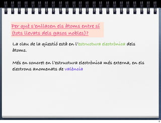 Per què s’enllacen els àtoms entre sí
(tots llevats dels gasos nobles)?
La clau de la qüestió està en l’estructura electrònica dels
àtoms.

Més en concret en l’estructura electrònica més externa, en els
electrons anomenats de valència




                                                                 8
 