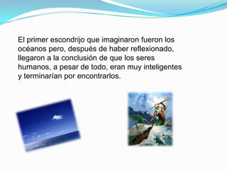 El primer escondrijo que imaginaron fueron los
océanos pero, después de haber reflexionado,
llegaron a la conclusión de que los seres
humanos, a pesar de todo, eran muy inteligentes
y terminarían por encontrarlos.
 