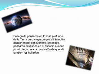 Enseguida pensaron en lo más profundo
de la Tierra pero creyeron que allí también
acabarían por descubrirlos. Entonces,
pensaron ocultarlos en el espacio aunque
pronto llegaron a la conclusión de que allí
también los hallarían.
 