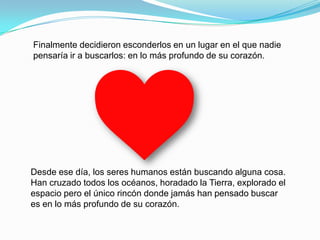 Finalmente decidieron esconderlos en un lugar en el que nadie
pensaría ir a buscarlos: en lo más profundo de su corazón.




Desde ese día, los seres humanos están buscando alguna cosa.
Han cruzado todos los océanos, horadado la Tierra, explorado el
espacio pero el único rincón donde jamás han pensado buscar
es en lo más profundo de su corazón.
 