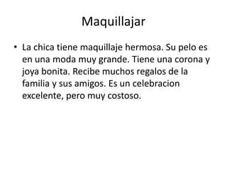 Maquillajar
• La chica tiene maquillaje hermosa. Su pelo es
  en una moda muy grande. Tiene una corona y
  joya bonita. Recibe muchos regalos de la
  familia y sus amigos. Es un celebracion
  excelente, pero muy costoso.
 