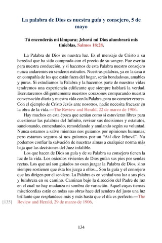 La palabra de Dios es nuestra guía y consejero, 5 de
mayo
Tú encenderás mi lámpara; Jehová mi Dios alumbrará mis
tinieblas. Salmos 18:28.
La Palabra de Dios es nuestra luz. Es el mensaje de Cristo a su
heredad que ha sido comprada con el precio de su sangre. Fue escrita
para nuestra conducción, y si hacemos de esta Palabra nuestro consejero
nunca andaremos en senderos extraños. Nuestras palabras, ya en la casa o
en compañía de los que están fuera del hogar, serán bondadosas, amables
y puras. Si estudiamos la Palabra y la hacemos parte de nuestras vidas
tendremos una experiencia ediﬁcante que siempre hablará la verdad.
Escrutaremos diligentemente nuestros corazones comparando nuestra
conversación diaria y nuestra vida con la Palabra, para no cometer errores.
Con el ejemplo de Cristo Jesús ante nosotros, nadie necesita fracasar en
la obra de la vida.—The Review and Herald, 22 de marzo de 1906.
Hay muchos en esta época que actúan como si estuvieran libres para
cuestionar las palabras del Inﬁnito, revisar sus decisiones y estatutos,
sancionando, enmendando, remodelando y anulando según su voluntad.
Nunca estamos a salvo mientras nos guiamos por opiniones humanas,
pero estamos seguros si nos guiamos por un “Así dice Jehová”. No
podemos conﬁar la salvación de nuestras almas a cualquier norma más
baja que las decisiones del Juez infalible.
Los que hacen de Dios su guía y de su Palabra su consejero tienen la
luz de la vida. Los oráculos vivientes de Dios guían sus pies por sendas
rectas. Los que así son guiados no osan juzgar la Palabra de Dios, sino
siempre sostienen que ésta los juzga a ellos... Son la guía y el consejero
que los dirigen por el sendero. La Palabra es en verdad una luz a sus pies
y lumbrera en su camino. Caminan bajo la dirección del Padre de luz
en el cual no hay mudanza ni sombra de variación. Aquel cuyas tiernas
misericordias están en todas sus obras hace del sendero del justo una luz
brillante que resplandece más y más hasta que el día es perfecto.—The
Review and Herald, 29 de marzo de 1906.[135]
134
 