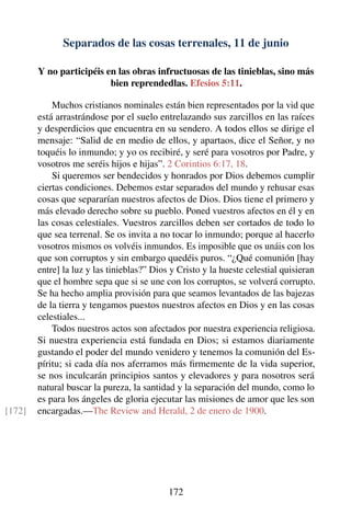 Separados de las cosas terrenales, 11 de junio
Y no participéis en las obras infructuosas de las tinieblas, sino más
bien reprendedlas. Efesios 5:11.
Muchos cristianos nominales están bien representados por la vid que
está arrastrándose por el suelo entrelazando sus zarcillos en las raíces
y desperdicios que encuentra en su sendero. A todos ellos se dirige el
mensaje: “Salid de en medio de ellos, y apartaos, dice el Señor, y no
toquéis lo inmundo; y yo os recibiré, y seré para vosotros por Padre, y
vosotros me seréis hijos e hijas”. 2 Corintios 6:17, 18.
Si queremos ser bendecidos y honrados por Dios debemos cumplir
ciertas condiciones. Debemos estar separados del mundo y rehusar esas
cosas que separarían nuestros afectos de Dios. Dios tiene el primero y
más elevado derecho sobre su pueblo. Poned vuestros afectos en él y en
las cosas celestiales. Vuestros zarcillos deben ser cortados de todo lo
que sea terrenal. Se os invita a no tocar lo inmundo; porque al hacerlo
vosotros mismos os volvéis inmundos. Es imposible que os unáis con los
que son corruptos y sin embargo quedéis puros. “¿Qué comunión [hay
entre] la luz y las tinieblas?” Dios y Cristo y la hueste celestial quisieran
que el hombre sepa que si se une con los corruptos, se volverá corrupto.
Se ha hecho amplia provisión para que seamos levantados de las bajezas
de la tierra y tengamos puestos nuestros afectos en Dios y en las cosas
celestiales...
Todos nuestros actos son afectados por nuestra experiencia religiosa.
Si nuestra experiencia está fundada en Dios; si estamos diariamente
gustando el poder del mundo venidero y tenemos la comunión del Es-
píritu; si cada día nos aferramos más ﬁrmemente de la vida superior,
se nos inculcarán principios santos y elevadores y para nosotros será
natural buscar la pureza, la santidad y la separación del mundo, como lo
es para los ángeles de gloria ejecutar las misiones de amor que les son
encargadas.—The Review and Herald, 2 de enero de 1900.[172]
172
 
