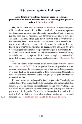 Sojuzgando el egoísmo, 13 de agosto
Como también yo en todas las cosas agrado a todos, no
procurando mi propio beneﬁcio, sino el de muchos, para que sean
salvos. 1 Corintios 10:33.
Hay en los corazones de muchos un elemento de egoísmo que se
adhiere a ellos como la lepra. Han consultado por tanto tiempo sus
propios deseos, su propia complacencia y comodidad, que no sienten
que hay otros que los necesitan. Sus pensamientos, planes y esfuerzos
son para sí mismos. Viven para el yo y no cultivan la benevolencia
desinteresada, la cual, si se ejercita, se acrecentaría y fortalecería, hasta
que sería su deleite vivir para el bien de otros. Su egoísmo debe ser
discernido y sojuzgado, ya que es un pecado atroz a la vista de Dios.
Necesitan ejercitar un mayor y especial interés por la humanidad. Si lo
hacen, colocarán sus almas en una más estrecha conexión con Cristo y
serán imbuidos con su espíritu... El Señor nos ha elegido como canales a
través de los cuales pueda comunicar sus bendiciones.—Manuscrito 99,
1902.
Viene el tiempo cuando temblará la tierra y será removida como
una choza. Isaías 24:20. Pero los pensamientos, los propósitos y los
actos de los obreros de Dios, aunque ahora sean invisibles aparecerán
en el gran día ﬁnal de la retribución y de la recompensa. Cosas ahora
olvidadas entonces aparecerán como testigos, ya sea para aprobación o
para condenación.
El amor, la cortesía, la abnegación, jamás se perderán. Cuando alguno
es elegido por Dios es cambiado de la mortalidad a la inmortalidad. Sus
palabras y actos de bondad se manifestarán y serán preservados por las
edades sin ﬁn. Ningún acto de servicio abnegado, por pequeño o simple
que sea, se pierde jamás. Por medio de los méritos imputados de la
justicia de Cristo, la fragancia de tales palabras y acciones es preservada
para siempre.—The Review and Herald, 10 de marzo de 1904.[235]
238
 
