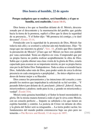 Dios honra al humilde, 22 de agosto
Porque cualquiera que se enaltece, será humillado; y el que se
humilla, será enaltecido. Lucas 14:11.
Dios honra a los que se humillan delante de él. Moisés, descora-
zonado por el descontento y la murmuración del pueblo, que guiaba
hacia la tierra de la promesa, suplicó a Dios que le diera la seguridad
de su presencia... Y el Señor dijo: “Mi promesa irá contigo, y te daré
descanso”. Éxodo 33:14.
Fortalecido con la seguridad de la presencia de Dios, Moisés fue
todavía más allá y se aventuró a solicitar aún más bendiciones. Dijo: “Te
ruego que me muestres tu gloria”. Vers. 18. ¿Creéis que Dios reprobó
la presunción de Moisés? ¡Claro que no! Moisés no hizo este pedido
por vana curiosidad. Tenía un objetivo en vista. Comprendió que por
su propia fuerza no podría realizar aceptablemente la obra de Dios.
Sabía que si podía obtener una clara visión de la gloria de Dios, estaría
capacitado para avanzar en su importante misión, no por su propia fuerza
sino por la del Señor Dios Todopoderoso. Toda su alma se extendió hacia
Dios. Anhelaba saber más de Dios, para poder sentir de cerca la divina
presencia en cada emergencia o perplejidad ... Su único objetivo era el
deseo de honrar mejor a su Hacedor.
Dios conoce los pensamientos y las intenciones del corazón y com-
prendió los motivos que impulsaban la solicitud de su ﬁel servidor... “Y
pasando Jehová por delante de él, proclamó: ¡Jehová! ¡Jehová!, fuerte,
misericordioso y piadoso, tardo para la ira, y grande en misericordia y
verdad”. Éxodo 34:6.
Moisés tenía genuina humildad y el Señor lo honró mostrándole su
gloria. De la misma manera honrará a todo el que lo sirva como Moisés,
con un corazón perfecto ... Imparte su sabiduría a los que tienen un
espíritu humilde y contrito. La justicia de Cristo irá delante de ellos
y la gloria del Señor será su retaguardia ... La tierra podrá vacilar, los
fundamentos del mundo podrán estremecerse bajo sus pies pero no
temerán.—The Review and Herald, 11 de mayo de 1897. [244]
247
 