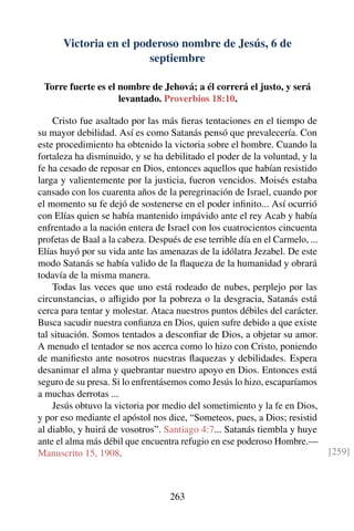 Victoria en el poderoso nombre de Jesús, 6 de
septiembre
Torre fuerte es el nombre de Jehová; a él correrá el justo, y será
levantado. Proverbios 18:10.
Cristo fue asaltado por las más ﬁeras tentaciones en el tiempo de
su mayor debilidad. Así es como Satanás pensó que prevalecería. Con
este procedimiento ha obtenido la victoria sobre el hombre. Cuando la
fortaleza ha disminuido, y se ha debilitado el poder de la voluntad, y la
fe ha cesado de reposar en Dios, entonces aquellos que habían resistido
larga y valientemente por la justicia, fueron vencidos. Moisés estaba
cansado con los cuarenta años de la peregrinación de Israel, cuando por
el momento su fe dejó de sostenerse en el poder inﬁnito... Así ocurrió
con Elías quien se había mantenido impávido ante el rey Acab y había
enfrentado a la nación entera de Israel con los cuatrocientos cincuenta
profetas de Baal a la cabeza. Después de ese terrible día en el Carmelo, ...
Elías huyó por su vida ante las amenazas de la idólatra Jezabel. De este
modo Satanás se había valido de la ﬂaqueza de la humanidad y obrará
todavía de la misma manera.
Todas las veces que uno está rodeado de nubes, perplejo por las
circunstancias, o aﬂigido por la pobreza o la desgracia, Satanás está
cerca para tentar y molestar. Ataca nuestros puntos débiles del carácter.
Busca sacudir nuestra conﬁanza en Dios, quien sufre debido a que existe
tal situación. Somos tentados a desconﬁar de Dios, a objetar su amor.
A menudo el tentador se nos acerca como lo hizo con Cristo, poniendo
de maniﬁesto ante nosotros nuestras ﬂaquezas y debilidades. Espera
desanimar el alma y quebrantar nuestro apoyo en Dios. Entonces está
seguro de su presa. Si lo enfrentásemos como Jesús lo hizo, escaparíamos
a muchas derrotas ...
Jesús obtuvo la victoria por medio del sometimiento y la fe en Dios,
y por eso mediante el apóstol nos dice, “Someteos, pues, a Dios; resistid
al diablo, y huirá de vosotros”. Santiago 4:7... Satanás tiembla y huye
ante el alma más débil que encuentra refugio en ese poderoso Hombre.—
Manuscrito 15, 1908. [259]
263
 