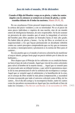 Juez de todo el mundo, 18 de diciembre
Cuando el Hijo del Hombre venga en su gloria, y todos los santos
ángeles con él, entonces se sentará en su trono de gloria, y serán
reunidas delante de él todas las naciones. Mateo 25:31, 32.
En sus enseñanzas Cristo procuró impresionar a los hombres con
la certeza del juicio venidero y con su notoriedad. No es el juicio de
unos pocos individuos o siquiera de una nación, sino de un mundo
entero de inteligencias humanas, de seres responsables. Se ha de sostener
en presencia de otros mundos que el amor, la integridad, el servicio
del hombre para Dios pueden ser honrados hasta el más alto grado.
No habrá falta de gloria y honor... La ley de Dios se revelará en su
majestuosidad; y los que hayan permanecido en desaﬁante rebelión
contra sus santos preceptos comprenderán que esa ley que no tomaron
en cuenta y menospreciaron y pisotearon es la norma de Dios para el
carácter...
En este puntito que es el mundo el universo celestial ha de manifestar
el mayor interés, porque Jesús pagó un precio inﬁnito por el alma de sus
habitantes...
Dios dispuso que el Príncipe de los sufrientes en su condición huma-
na fuera el juez de todo el mundo. Aquel que vino de las cortes celestiales
para salvar al hombre de la muerte eterna; ... Aquel que se sometió para
ser procesado ante un tribunal terreno, y que sufrió la ignominiosa muer-
te de la cruz pronunciará él solo la sentencia de recompensa o castigo.
Aquel que se sometió aquí al sufrimiento y la humillación de la cruz,
en el consejo de Dios tendrá la más plena compensación, y ascenderá
al trono reconocido por todo el universo celestial como el Rey de los
santos... En el día del castigo y la recompensa ﬁnales, tanto los santos
como los pecadores reconocerán en Aquel que fue cruciﬁcado al Juez de
todos los vivientes.—The Review and Herald, 22 de noviembre de 1898. [362]
371
 