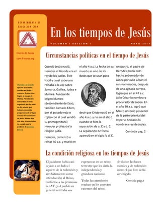 Antípatro, el padre de Herodes, había sido hecho gobernador de Judea por Julio César; el mismo Herodes, después de una agitada carrera, logró que en el 47 a.c. Julio César lo nombrara procurador de Judea. En el año 40 a.c. logró que Marco Antonio poseedor de la parte oriental del Imperio Romano lo nombrara rey de Judea. 
Continúa pag. 2 
Cuando Jesús nació, Herodes el Grande era el rey de los judíos. Éste hábil y cruel soberano reinaba a la vez sobre Samaria, Galilea, Judea e idumea. Aunque de origen idumeo (descendiente de Esaú, también llamado Edom, por el guisado rojo o rojizo con el cual vendió su primogenitura) Herodes profesaba la religión judía. 
Herodes, comenzó a reinar 40 a.c. y murió en 
el año 4 a.c. La fecha de su muerte es uno de los datos que se usan para decir que Cristo nació en el año 4 a.c. y no en el año 1 cuando se hizo la separación de a. C y d. C. La separación de fecha apareció en el siglo IV d. C. 
El judaísmo había casi dejado a un lado el aspecto de la redención y arrebatamiento como introducción al Reino, conforme a las promesas del AT; y el pueblo en general centraba sus 
esperanzas en un reino terrestre que les daría la independencia y grandeza nacional. 
Todas las atenciones estaban en los aspectos externos del reino, 
olvidaban las bases morales y de redención sobre el que éste debía ser erigido. 
Contiúa pag.3 
Circunstancias políticas en el tiempo de Jesús 
La condición religiosa en los tiempos de Jesús 
DEPARTAMENTO DE EDUCACION CICM 
En los tiempos de Jesús 
MAYO 2014 
VOLUMEN I EDICIÓN I 
Herodes I el Grande ejecutó a los niños nacidos en Belén y menores de dos años. Según el pasaje de Mateo, Herodes dio esta orden al verse engañado por los sabi- os del oriente que habían prometido proporcionarle el lugar exacto del nacimiento de Jesús. Mateo dice que este acontecimien- to cumple con la profecía de Jeremías (31:15). 
Distrito FL Norte 
cbm-fl-norte.org  