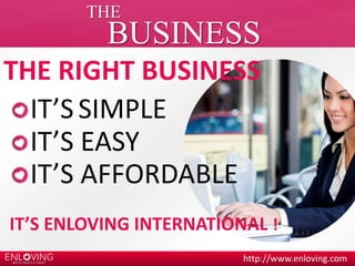 THE 
BUSINESS 
THE RIGHT BUSINESS 
IT’S SIMPLE 
IT’S EASY 
IT’S AFFORDABLE 
IT’S ENLOVING INTERNATIONAL ! 
http://www.enloving.com 
 
