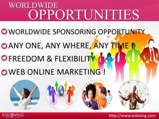 WORLDWIDE SPONSORING OPPORTUNITY 
http://www.enloving.com 
WORLDWIDE 
OPPORTUNITIES 
ANY ONE, ANY WHERE, ANY TIME ! 
FREEDOM & FLEXIBILITY 
WEB ONLINE MARKETING ! 
 